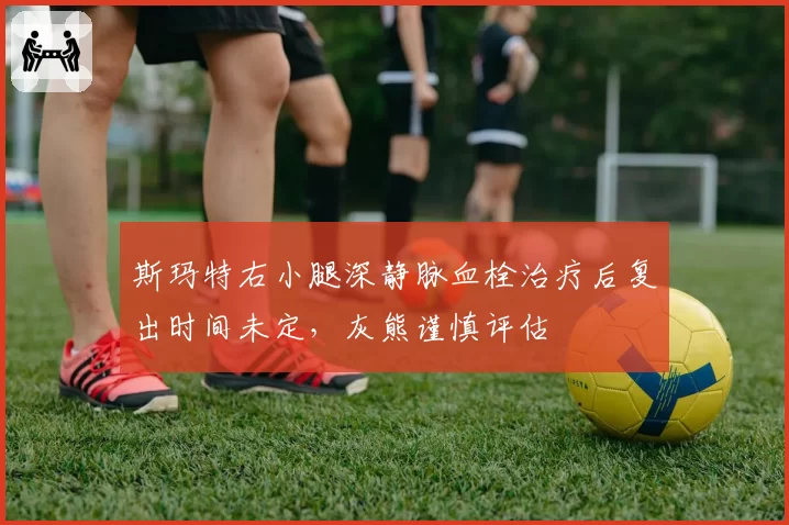 斯玛特右小腿深静脉血栓治疗后复出时间未定，灰熊谨慎评估
