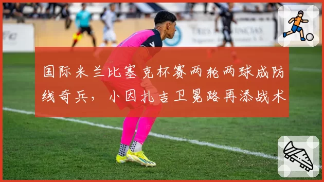 国际米兰比塞克杯赛两轮两球成防线奇兵,小因扎吉卫冕路再添战术厚度