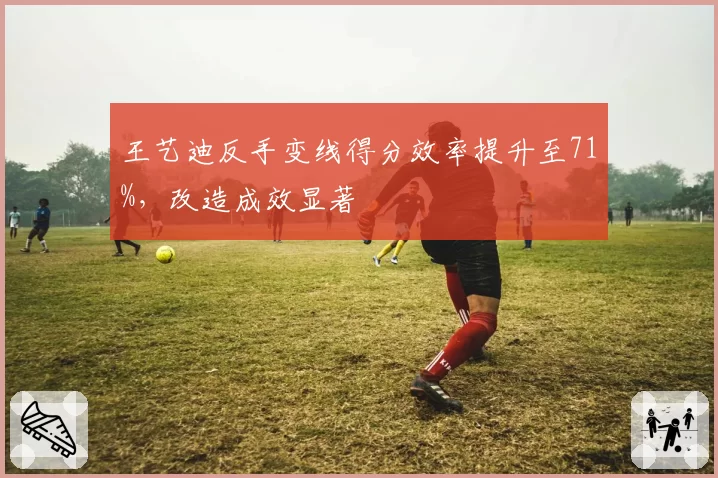 王艺迪反手变线得分效率提升至71%，改造成效显著