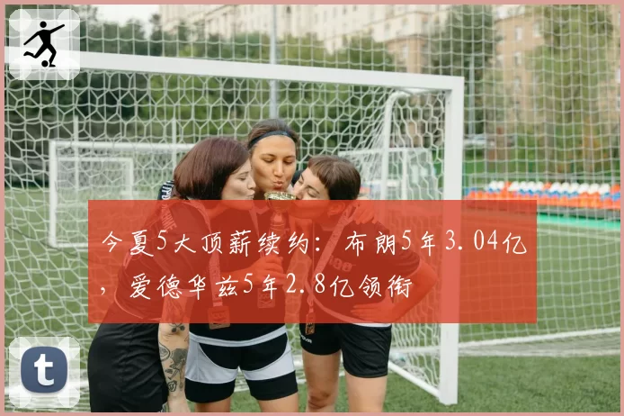 今夏5大顶薪续约：布朗5年3.04亿，爱德华兹5年2.8亿领衔