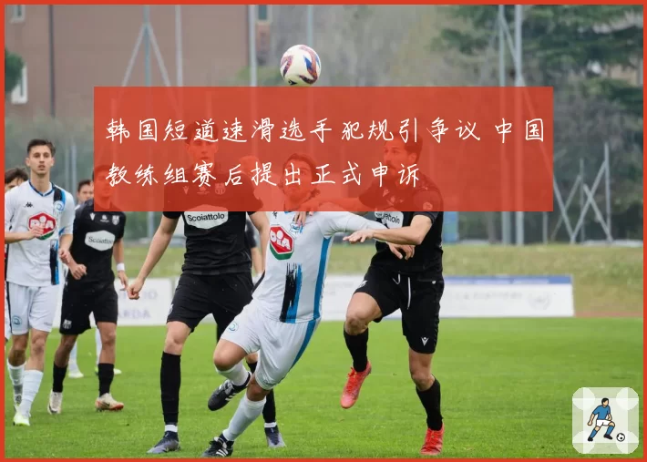 韩国短道速滑选手犯规引争议 中国教练组赛后提出正式申诉