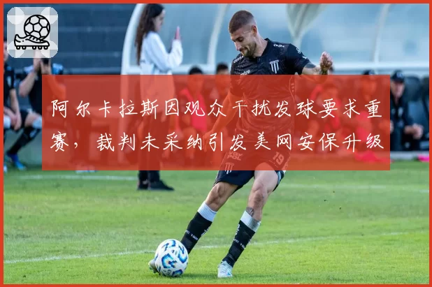 阿尔卡拉斯因观众干扰发球要求重赛，裁判未采纳引发美网安保升级讨论