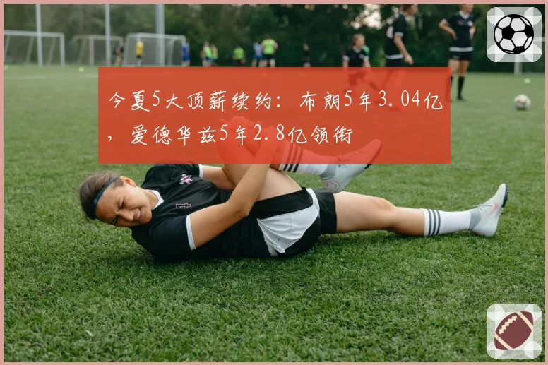 今夏5大顶薪续约：布朗5年3.04亿，爱德华兹5年2.8亿领衔