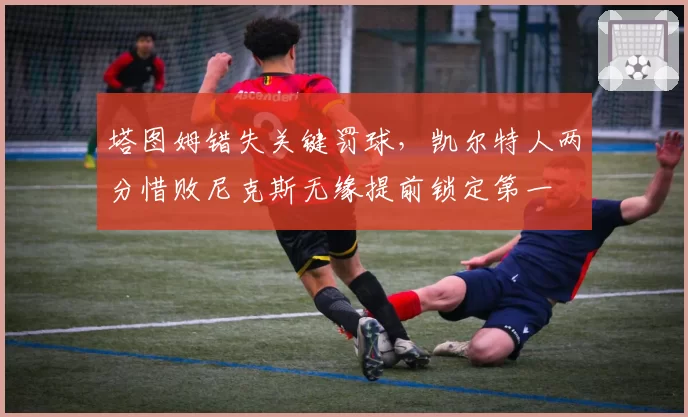 塔图姆错失关键罚球，凯尔特人两分惜败尼克斯无缘提前锁定第一