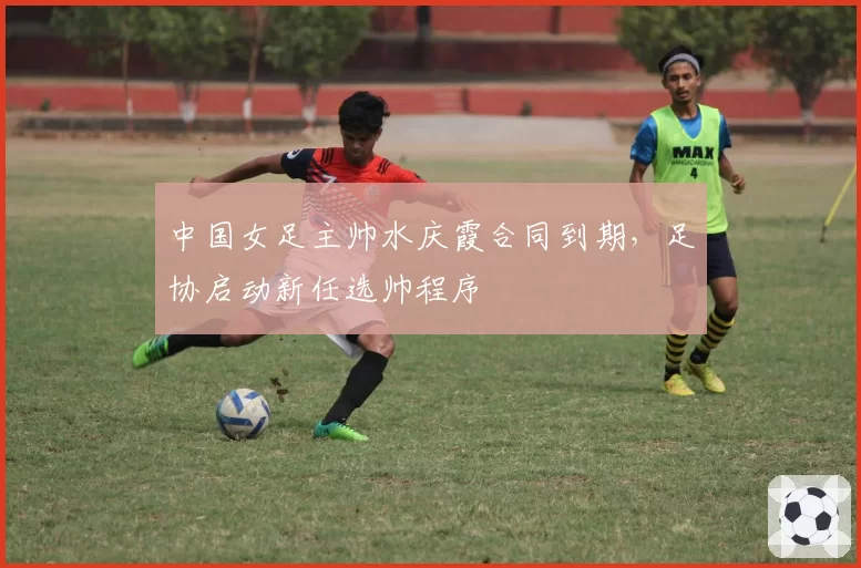 中国女足主帅水庆霞合同到期，足协启动新任选帅程序
